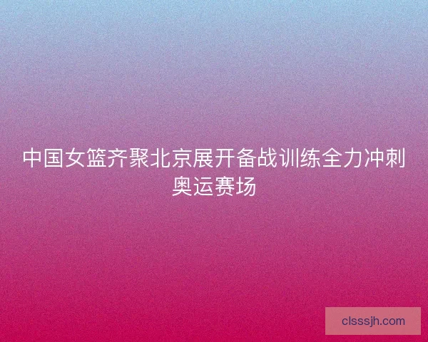 中国女篮齐聚北京展开备战训练全力冲刺奥运赛场