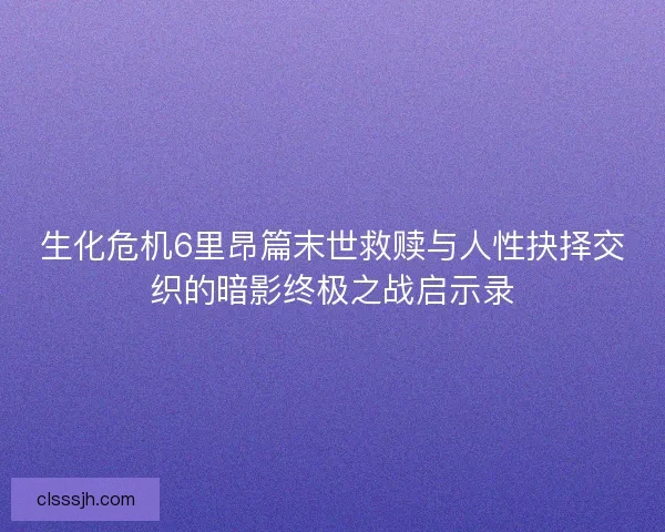 生化危机6里昂篇末世救赎与人性抉择交织的暗影终极之战启示录